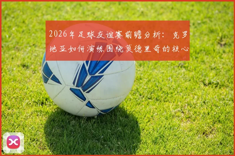 2026年足球友谊赛前瞻分析：克罗地亚如何演练围绕莫德里奇的核心战术，斯洛文尼亚或将采取何种攻防策略