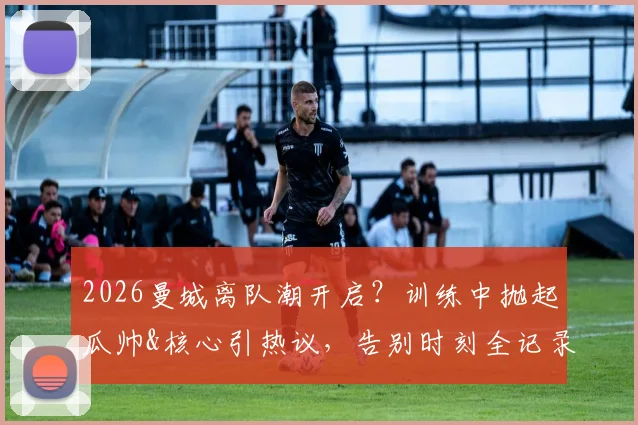 2026曼城离队潮开启？训练中抛起瓜帅&核心引热议，告别时刻全记录