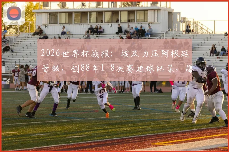 2026世界杯战报：埃及力压阿根廷晋级，创88年1_8决赛进球纪录，爆冷背后的战术解析