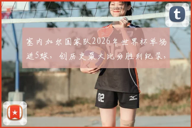 塞内加尔国家队2026年世界杯单场进5球，创历史最大比分胜利纪录，回顾球队经典逆袭之战
