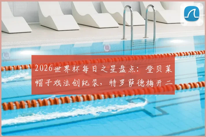 2026世界杯每日之星盘点:登贝莱帽子戏法创纪录,特罗萨德梅开二度,沃齐尼亚再演奇迹时刻