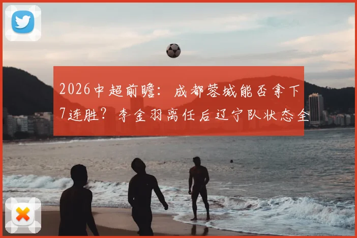 2026中超前瞻:成都蓉城能否拿下7连胜?李金羽离任后辽宁队状态全解析