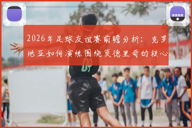 2026年足球友谊赛前瞻分析：克罗地亚如何演练围绕莫德里奇的核心战术，斯洛文尼亚或将采取何种攻防策略