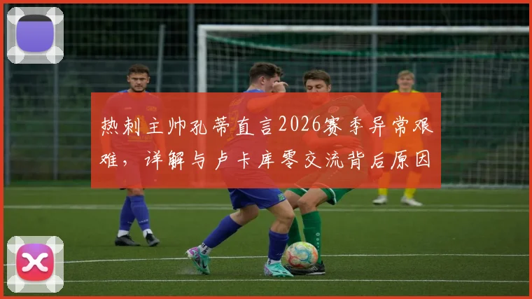 热刺主帅孔蒂直言2026赛季异常艰难,详解与卢卡库零交流背后原因及球队困境