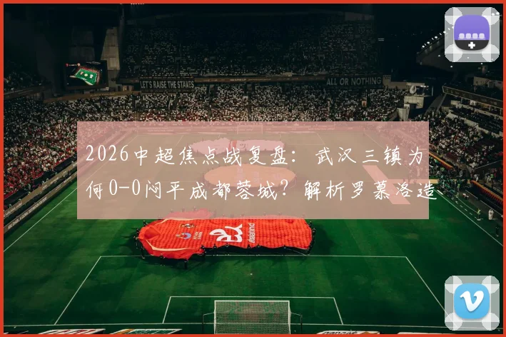 2026中超焦点战复盘：武汉三镇为何0-0闷平成都蓉城？解析罗慕洛造险与双方战术得失