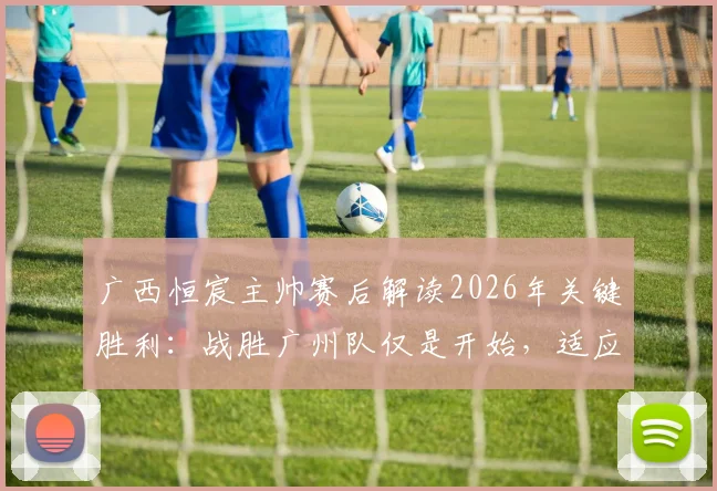 广西恒宸主帅赛后解读2026年关键胜利：战胜广州队仅是开始，适应中甲节奏的完整攻略在此