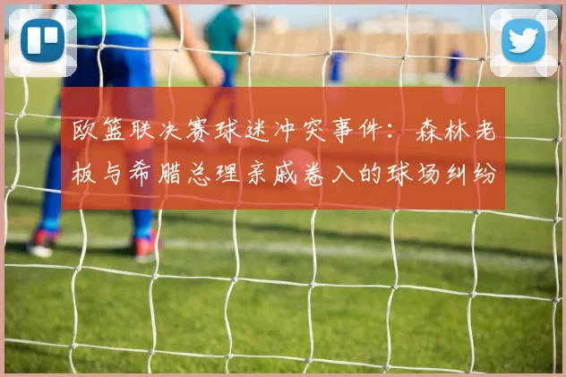 欧篮联决赛球迷冲突事件：森林老板与希腊总理亲戚卷入的球场纠纷，后续处理与深度分析