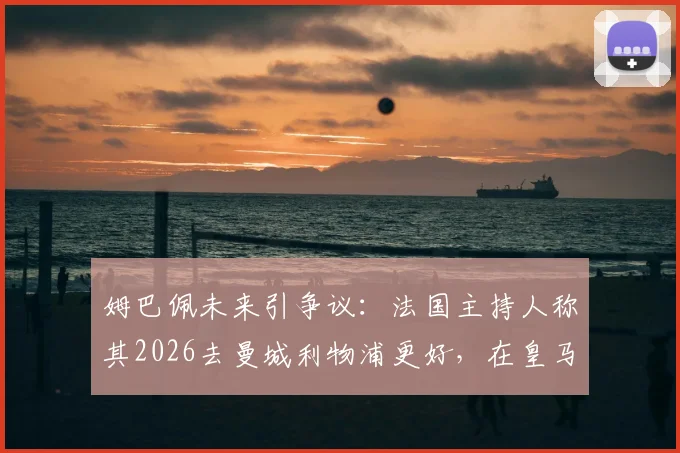 姆巴佩未来引争议:法国主持人称其2026去曼城利物浦更好,在皇马不如离开,原因深度分析