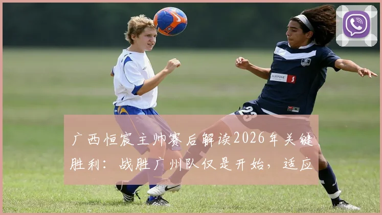 广西恒宸主帅赛后解读2026年关键胜利：战胜广州队仅是开始，适应中甲节奏的完整攻略在此