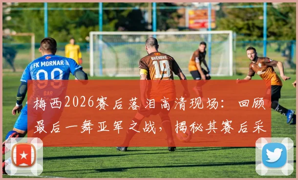 梅西2026赛后落泪高清现场:回顾最后一舞亚军之战,揭秘其赛后采访与更衣室细节