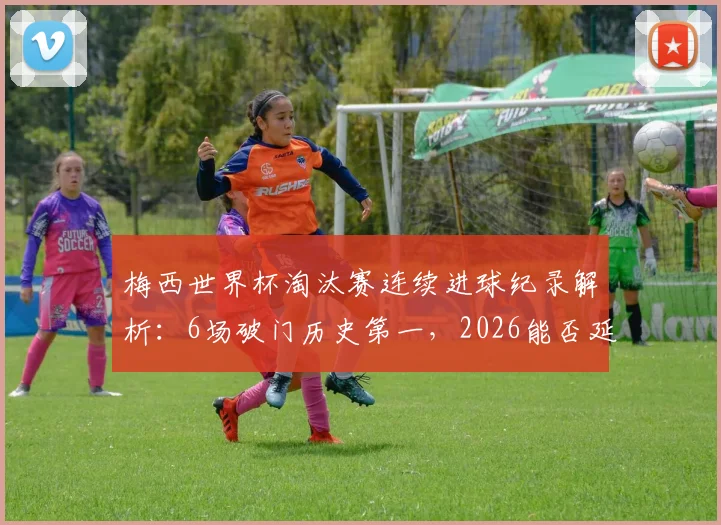 梅西世界杯淘汰赛连续进球纪录解析：6场破门历史第一，2026能否延续神迹？对比C罗等球星数据