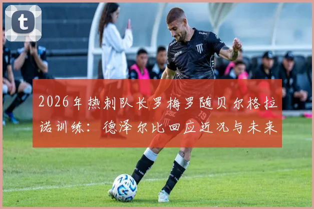 2026年热刺队长罗梅罗随贝尔格拉诺训练：德泽尔比回应近况与未来计划解读