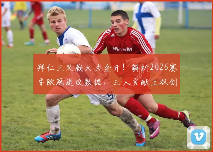 拜仁三叉戟火力全开!解析2026赛季欧冠进攻数据,三人贡献上双创队史新纪录
