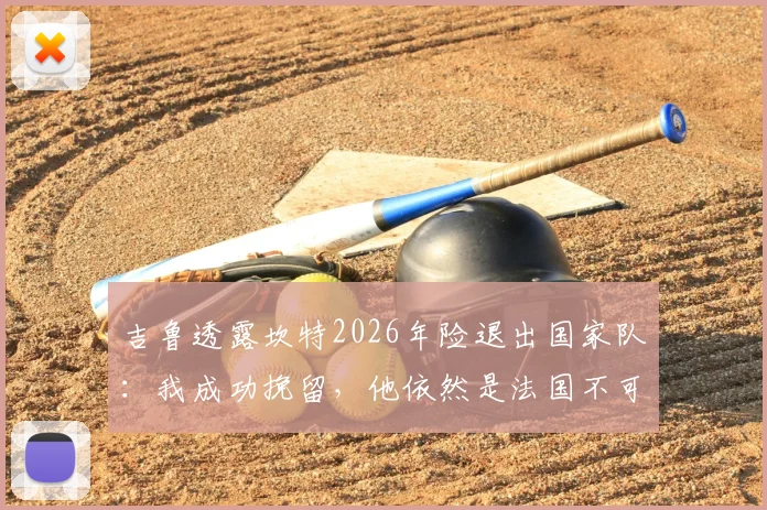 吉鲁透露坎特2026年险退出国家队：我成功挽留，他依然是法国不可或缺的核心