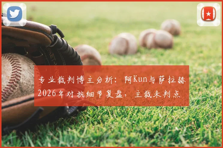 专业裁判博主分析:阿Kun与萨拉赫2026年对抗细节复盘,主裁未判点球是否合理?