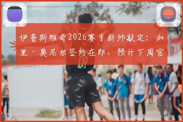 伊普斯维奇2026赛季新帅敲定：加里·奥尼尔签约在即，预计下周官方宣布执教详情