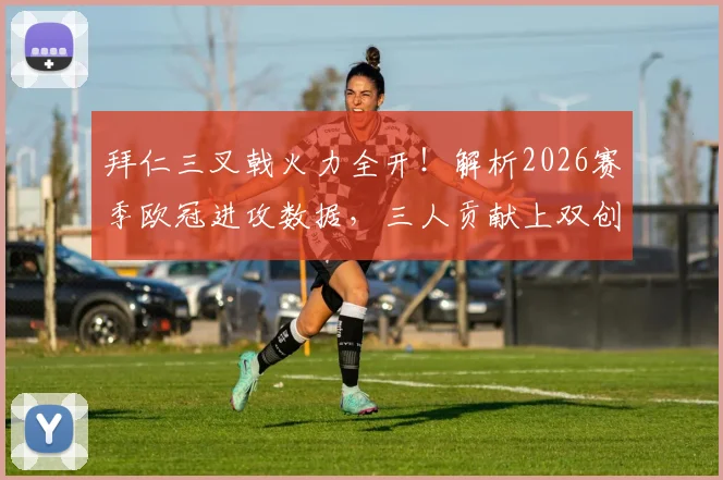 拜仁三叉戟火力全开！解析2026赛季欧冠进攻数据，三人贡献上双创队史新纪录