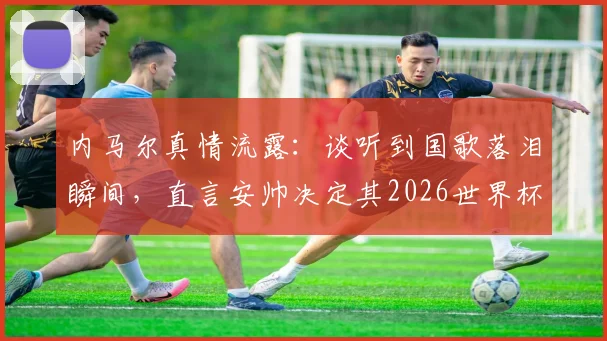 内马尔真情流露：谈听到国歌落泪瞬间，直言安帅决定其2026世界杯征召资格
