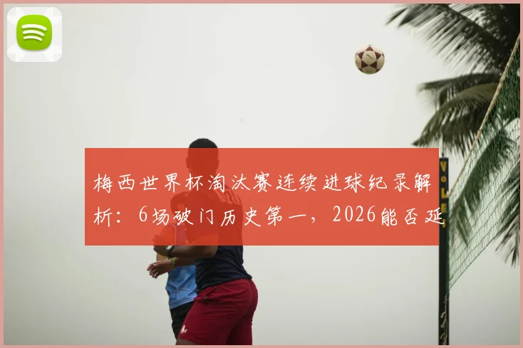 梅西世界杯淘汰赛连续进球纪录解析：6场破门历史第一，2026能否延续神迹？对比C罗等球星数据