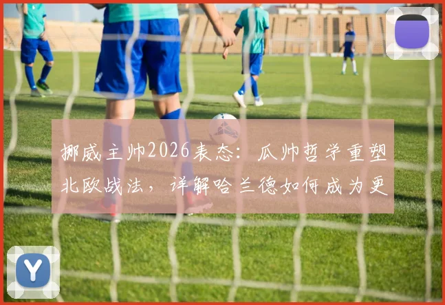 挪威主帅2026表态:瓜帅哲学重塑北欧战法,详解哈兰德如何成为更衣室绝对核心