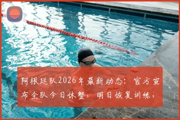 阿根廷队2026年最新动态:官方宣布全队今日休整,明日恢复训练,斯卡洛尼的备战策略详解