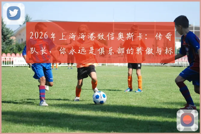 2026年上海海港致信奥斯卡：传奇队长，你永远是俱乐部的骄傲与标杆
