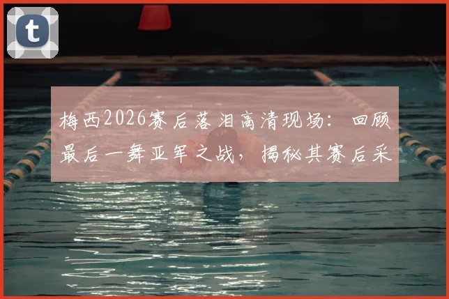 梅西2026赛后落泪高清现场：回顾最后一舞亚军之战，揭秘其赛后采访与更衣室细节