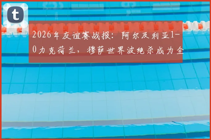 2026年友谊赛战报：阿尔及利亚1-0力克荷兰，穆萨世界波绝杀成为全场焦点