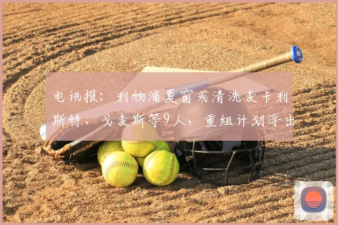 电讯报:利物浦夏窗或清洗麦卡利斯特、戈麦斯等9人,重组计划浮出水面