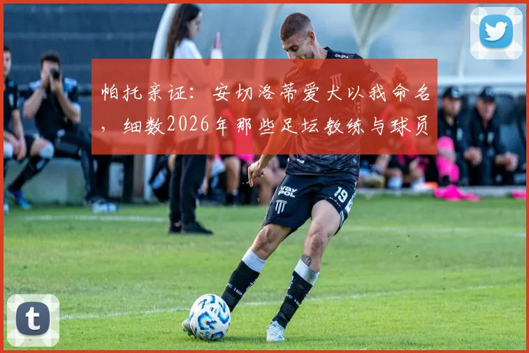 帕托亲证:安切洛蒂爱犬以我命名,细数2026年那些足坛教练与球员间的深厚情谊