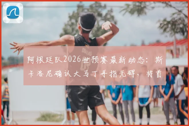 阿根廷队2026世预赛最新动态：斯卡洛尼确认大马丁手指无碍，将首发出战关键比赛