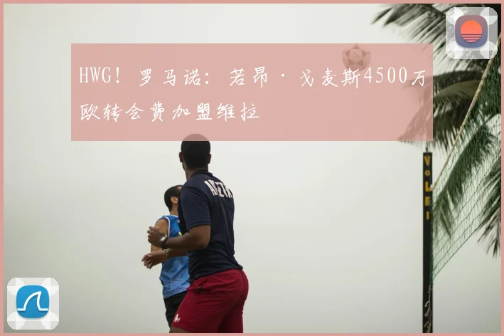 HWG！罗马诺：若昂·戈麦斯4500万欧转会费加盟维拉