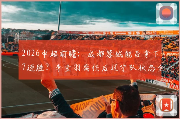 2026中超前瞻:成都蓉城能否拿下7连胜?李金羽离任后辽宁队状态全解析