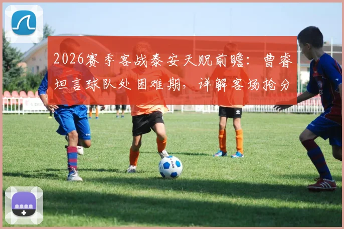 2026赛季客战泰安天贶前瞻：曹睿坦言球队处困难期，详解客场抢分策略与目标
