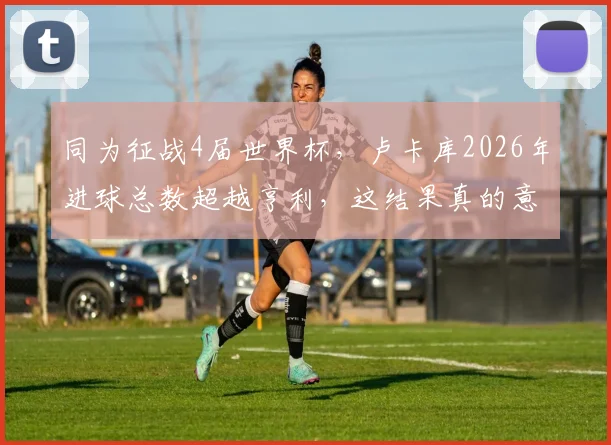 同为征战4届世界杯，卢卡库2026年进球总数超越亨利，这结果真的意外吗？数据与战术背景深度解读