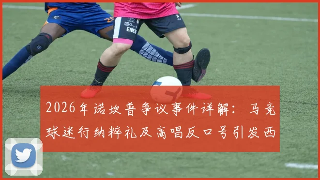 2026年诺坎普争议事件详解:马竞球迷行纳粹礼及高唱反口号引发西甲与欧足联关注,后续处罚与球迷管理成焦点