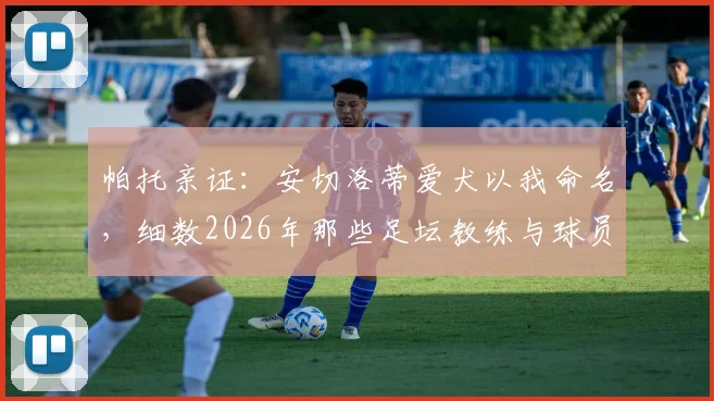 帕托亲证：安切洛蒂爱犬以我命名，细数2026年那些足坛教练与球员间的深厚情谊