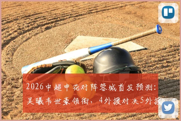 2026中超申花对阵蓉城首发预测：吴曦韦世豪领衔，4外援对决5外援战术解析