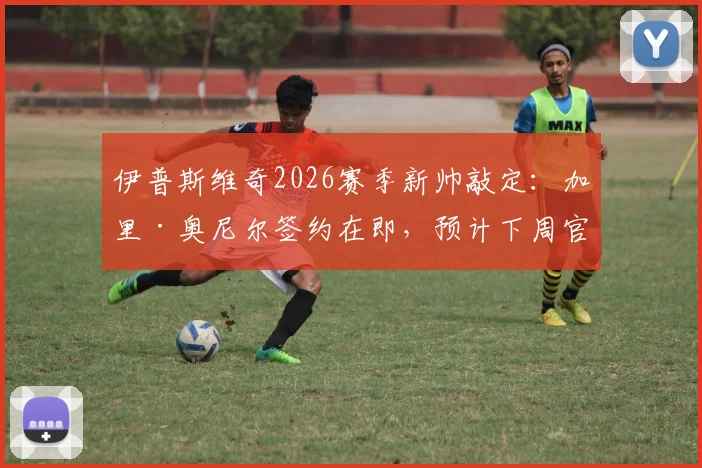 伊普斯维奇2026赛季新帅敲定：加里·奥尼尔签约在即，预计下周官方宣布执教详情