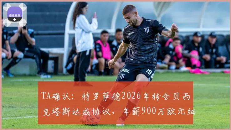 TA确认:特罗萨德2026年转会贝西克塔斯达成协议,年薪900万欧元细节与离队原因深度分析