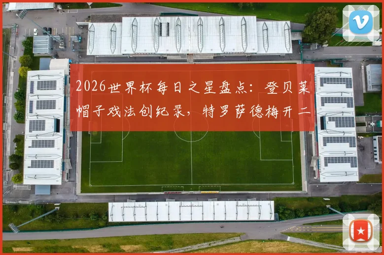 2026世界杯每日之星盘点：登贝莱帽子戏法创纪录，特罗萨德梅开二度，沃齐尼亚再演奇迹时刻
