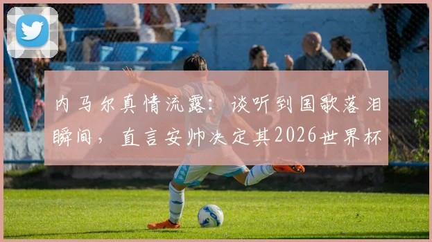 内马尔真情流露：谈听到国歌落泪瞬间，直言安帅决定其2026世界杯征召资格