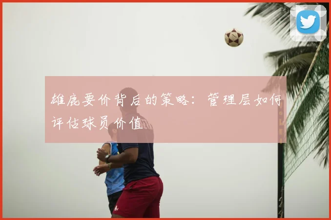 雄鹿要价背后的策略:管理层如何评估球员价值