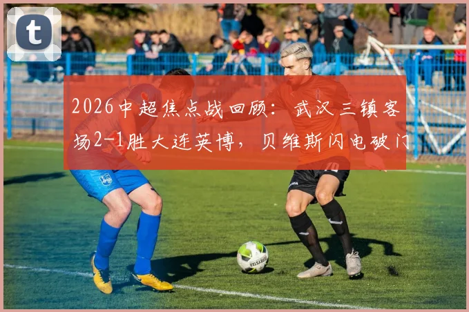2026中超焦点战回顾：武汉三镇客场2-1胜大连英博，贝维斯闪电破门，卡迪斯传射关键