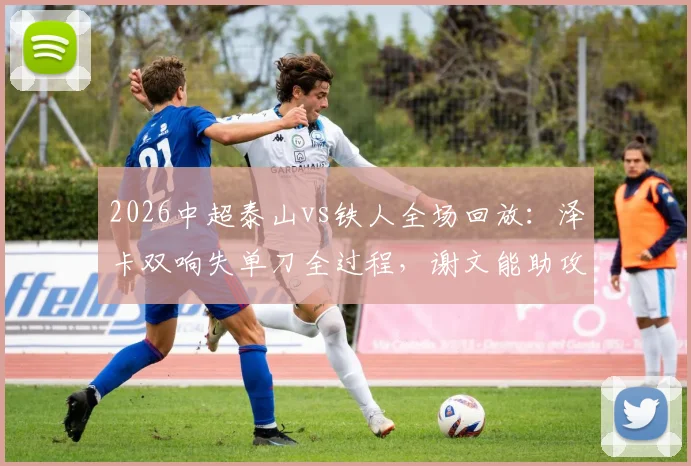 2026中超泰山vs铁人全场回放：泽卡双响失单刀全过程，谢文能助攻GIF详解及比赛录像在线观看