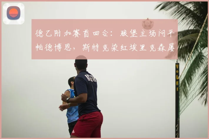 德乙附加赛首回合：狼堡主场闷平帕德博恩，斯特克染红埃里克森屡造威胁，次回合前瞻