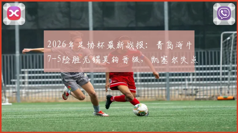 2026年足协杯最新战报:青岛海牛7-5险胜无锡吴钩晋级,凯塞尔失点成比赛转折点回顾