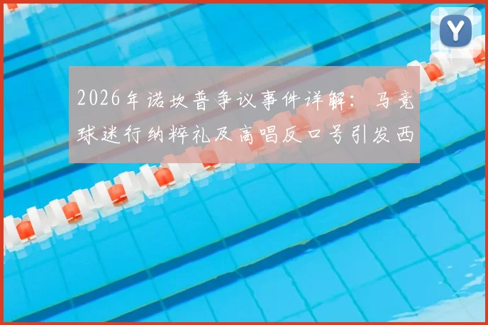 2026年诺坎普争议事件详解：马竞球迷行纳粹礼及高唱反口号引发西甲与欧足联关注，后续处罚与球迷管理成焦点