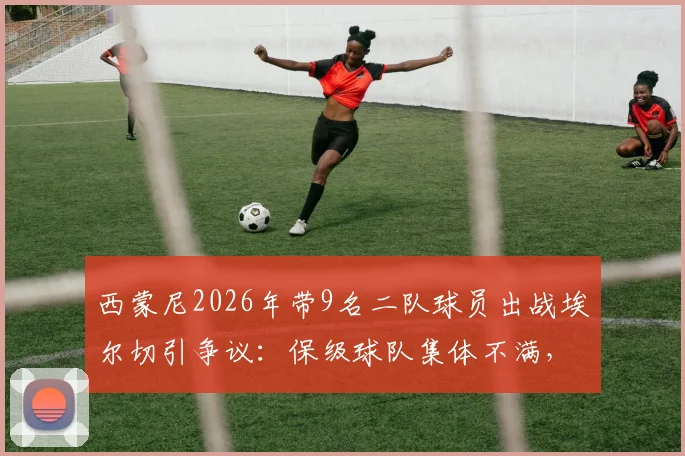 西蒙尼2026年带9名二队球员出战埃尔切引争议:保级球队集体不满,西甲轮换规则再成焦点