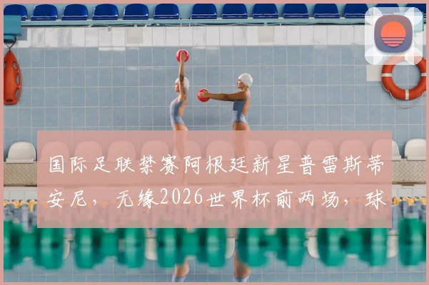国际足联禁赛阿根廷新星普雷斯蒂安尼，无缘2026世界杯前两场，球员职业生涯蒙上阴影